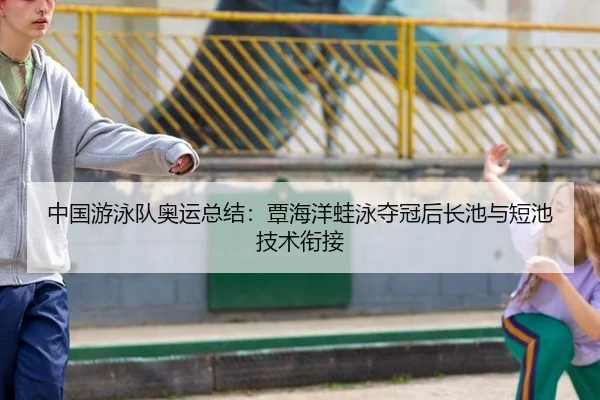 中国游泳队奥运总结：覃海洋蛙泳夺冠后长池与短池技术衔接